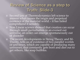    Second law of Thermodynamics left science to
    answer what causes the origin and perpetual
    existence of the material world – it has failed
    comprehend it sensibly.
   Non Linear science showed that creation can occur
    through small perturbation in an evened out
    universe, an order can emerge spontaneously out
    of disorder
   The recent developments in String Theory and M-
    Theory, tells us of existence of two parallel worlds
    or universes, which are capable of producing many
    universes, that constantly gets born and dies out to
    get reborn, like soap bubbles.
 