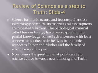    Science has made nature and its comprehension
    increasingly complex. Its theories and assumptions
    are repeatedly broken. The pathological criminal
    called human beings, have been exploiting the
    partial knowledge for self advancement with least
    concern about the abode he lives in and little
    respect to Father and Mother and the family of
    which he is only a part.
   Now comes the question what point can help
    science evolve towards new thinking and Truth.
 