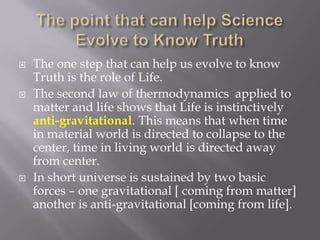    The one step that can help us evolve to know
    Truth is the role of Life.
   The second law of thermodynamics applied to
    matter and life shows that Life is instinctively
    anti-gravitational. This means that when time
    in material world is directed to collapse to the
    center, time in living world is directed away
    from center.
   In short universe is sustained by two basic
    forces – one gravitational [ coming from matter]
    another is anti-gravitational [coming from life].
 