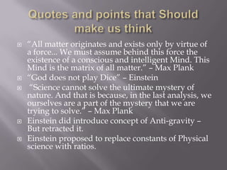    “All matter originates and exists only by virtue of
    a force... We must assume behind this force the
    existence of a conscious and intelligent Mind. This
    Mind is the matrix of all matter.” – Max Plank
   “God does not play Dice” – Einstein
    “Science cannot solve the ultimate mystery of
    nature. And that is because, in the last analysis, we
    ourselves are a part of the mystery that we are
    trying to solve.” – Max Plank
   Einstein did introduce concept of Anti-gravity –
    But retracted it.
   Einstein proposed to replace constants of Physical
    science with ratios.
 