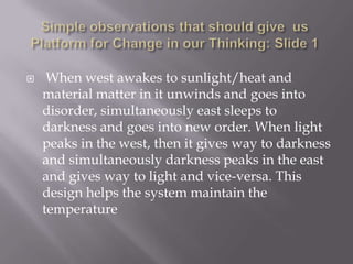     When west awakes to sunlight/heat and
    material matter in it unwinds and goes into
    disorder, simultaneously east sleeps to
    darkness and goes into new order. When light
    peaks in the west, then it gives way to darkness
    and simultaneously darkness peaks in the east
    and gives way to light and vice-versa. This
    design helps the system maintain the
    temperature
 