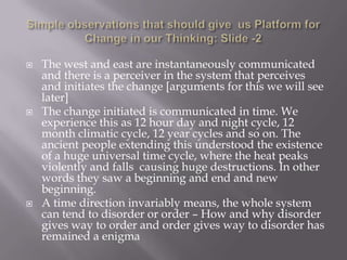   The west and east are instantaneously communicated
    and there is a perceiver in the system that perceives
    and initiates the change [arguments for this we will see
    later]
   The change initiated is communicated in time. We
    experience this as 12 hour day and night cycle, 12
    month climatic cycle, 12 year cycles and so on. The
    ancient people extending this understood the existence
    of a huge universal time cycle, where the heat peaks
    violently and falls causing huge destructions. In other
    words they saw a beginning and end and new
    beginning.
   A time direction invariably means, the whole system
    can tend to disorder or order – How and why disorder
    gives way to order and order gives way to disorder has
    remained a enigma
 