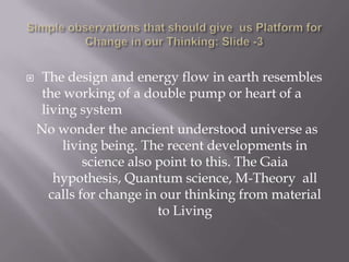    The design and energy flow in earth resembles
    the working of a double pump or heart of a
    living system
    No wonder the ancient understood universe as
        living being. The recent developments in
             science also point to this. The Gaia
       hypothesis, Quantum science, M-Theory all
      calls for change in our thinking from material
                          to Living
 