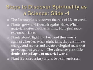    The first step is to discover the role of life on earth.
   Plants grow and flourish against time. When
    material matter shrinks in time, biological mass
    expands in time.
   Plants absorb light and heat and thus works
    against disorder, when night falls, they assimilate
    energy and matter and create biological mass that
    grows against gravity – The existence plant life
    denies the collapse of material world
   Plant life is sedentary and is two dimensional.
 