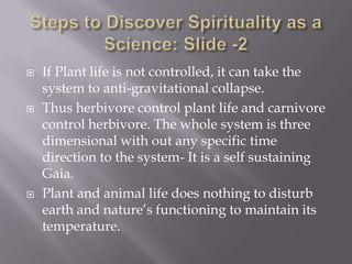    If Plant life is not controlled, it can take the
    system to anti-gravitational collapse.
   Thus herbivore control plant life and carnivore
    control herbivore. The whole system is three
    dimensional with out any specific time
    direction to the system- It is a self sustaining
    Gaia.
   Plant and animal life does nothing to disturb
    earth and nature’s functioning to maintain its
    temperature.
 