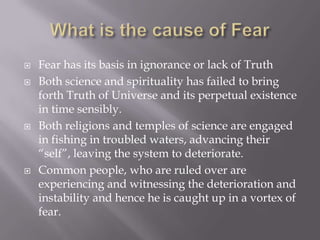    Fear has its basis in ignorance or lack of Truth
   Both science and spirituality has failed to bring
    forth Truth of Universe and its perpetual existence
    in time sensibly.
   Both religions and temples of science are engaged
    in fishing in troubled waters, advancing their
    “self”, leaving the system to deteriorate.
   Common people, who are ruled over are
    experiencing and witnessing the deterioration and
    instability and hence he is caught up in a vortex of
    fear.
 