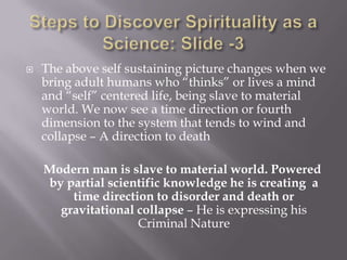    The above self sustaining picture changes when we
    bring adult humans who “thinks” or lives a mind
    and “self” centered life, being slave to material
    world. We now see a time direction or fourth
    dimension to the system that tends to wind and
    collapse – A direction to death

    Modern man is slave to material world. Powered
    by partial scientific knowledge he is creating a
        time direction to disorder and death or
      gravitational collapse – He is expressing his
                    Criminal Nature
 