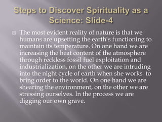    The most evident reality of nature is that we
    humans are upsetting the earth’s functioning to
    maintain its temperature. On one hand we are
    increasing the heat content of the atmosphere
    through reckless fossil fuel exploitation and
    industrialization, on the other we are intruding
    into the night cycle of earth when she works to
    bring order to the world. On one hand we are
    shearing the environment, on the other we are
    stressing ourselves. In the process we are
    digging our own grave.
 