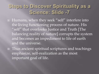    Humans, when they seek “self” interfere into
    the living functioning process of nature. His
    “self” that overlooks Justice and Truth [The
    balancing reality of nature] corrupts the system
    and becomes an impediment to life of earth
    and the universe.
   Thus ancient spiritual scriptures and teachings
    emphasize, self-realization as the most
    important goal of life.
 
