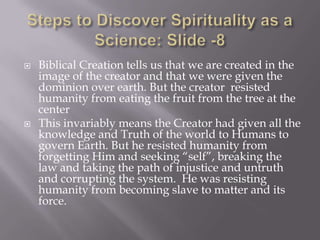    Biblical Creation tells us that we are created in the
    image of the creator and that we were given the
    dominion over earth. But the creator resisted
    humanity from eating the fruit from the tree at the
    center
   This invariably means the Creator had given all the
    knowledge and Truth of the world to Humans to
    govern Earth. But he resisted humanity from
    forgetting Him and seeking “self”, breaking the
    law and taking the path of injustice and untruth
    and corrupting the system. He was resisting
    humanity from becoming slave to matter and its
    force.
 