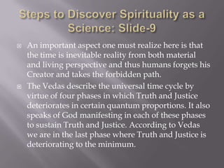    An important aspect one must realize here is that
    the time is inevitable reality from both material
    and living perspective and thus humans forgets his
    Creator and takes the forbidden path.
   The Vedas describe the universal time cycle by
    virtue of four phases in which Truth and Justice
    deteriorates in certain quantum proportions. It also
    speaks of God manifesting in each of these phases
    to sustain Truth and Justice. According to Vedas
    we are in the last phase where Truth and Justice is
    deteriorating to the minimum.
 