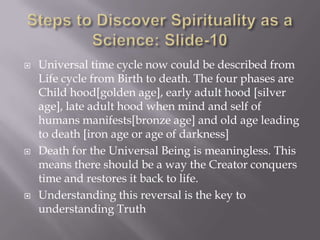    Universal time cycle now could be described from
    Life cycle from Birth to death. The four phases are
    Child hood[golden age], early adult hood [silver
    age], late adult hood when mind and self of
    humans manifests[bronze age] and old age leading
    to death [iron age or age of darkness]
   Death for the Universal Being is meaningless. This
    means there should be a way the Creator conquers
    time and restores it back to life.
   Understanding this reversal is the key to
    understanding Truth
 