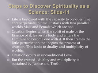   Life is bestowed with the capacity to conquer time
    and perpetuate in time. It starts with two parallel
    worlds Male and Female which are one.
   Creation Begins when the spirit of male or the
    Essence of it, leaves its body and enters the
    Feminine to become one with it. It then creates the
    little perturbation that begins the process of
    creation. This leads to duality and multiplicity of
    worlds.
   Creation occurs in unconditional Love
   But the created - duality and multiplicity is
    sustained by Justice and Truth
 