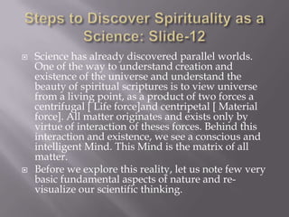    Science has already discovered parallel worlds.
    One of the way to understand creation and
    existence of the universe and understand the
    beauty of spiritual scriptures is to view universe
    from a living point, as a product of two forces a
    centrifugal [ Life force]and centripetal [ Material
    force]. All matter originates and exists only by
    virtue of interaction of theses forces. Behind this
    interaction and existence, we see a conscious and
    intelligent Mind. This Mind is the matrix of all
    matter.
   Before we explore this reality, let us note few very
    basic fundamental aspects of nature and re-
    visualize our scientific thinking.
 