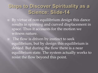    By virtue of non equilibrium design this dance
    results in spinning and curved displacement in
    space. Thus it accounts for the motion we
    witness nature.
    The flow is driven by instinct to seek
    equilibrium, but by design this equilibrium is
    denied. But during the flow there is a near
    equilibrium state. The system actually works to
    resist the flow beyond this point.
 
