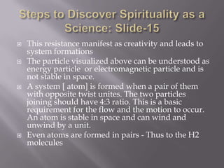    This resistance manifest as creativity and leads to
    system formations
   The particle visualized above can be understood as
    energy particle or electromagnetic particle and is
    not stable in space.
   A system [ atom] is formed when a pair of them
    with opposite twist unites. The two particles
    joining should have 4:3 ratio. This is a basic
    requirement for the flow and the motion to occur.
    An atom is stable in space and can wind and
    unwind by a unit.
   Even atoms are formed in pairs - Thus to the H2
    molecules
 