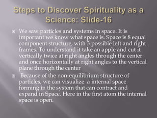    We saw particles and systems in space. It is
    important we know what space is. Space is 8 equal
    component structure, with 3 possible left and right
    frames. To understand it take an apple and cut it
    vertically twice at right angles through the center
    and once horizontally at right angles to the vertical
    plane through the center
    Because of the non-equilibrium structure of
    particles, we can visualize a internal space
    forming in the system that can contract and
    expand in Space. Here in the first atom the internal
    space is open.
 