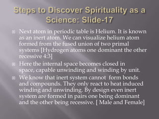    Next atom in periodic table is Helium. It is known
    as an inert atom. We can visualize helium atom
    formed from the fused union of two primal
    systems [Hydrogen atoms one dominant the other
    recessive 4:3]
   Here the internal space becomes closed in
    space, capable unwinding and winding by unit.
   We know that inert system cannot form bonds
    and compounds. They only react to heat induced
    winding and unwinding. By design even inert
    system are formed in pairs one being dominant
    and the other being recessive. [ Male and Female]
 