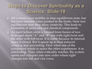    All systems have stability in near equilibrium state, but
    becomes unstable when pushed to the limits. Near non
    equilibrium state they show creativity. This leads to
    formation of molecules and chemical compounds.
   An inert helium atom is formed from fusion of two
    hydrogen atom “A” and “B” one with right twist and
    the other with left twist. It is stable because its internal
    space is closed. But it opens up to heat induced
    winding and unwinding. Here when one of the
    component winds in space the other experiences it as
    unwinding. Thus, when criticality reaches, the system
    opens and collapses into new order where right
    changes into left and vice versa.
 