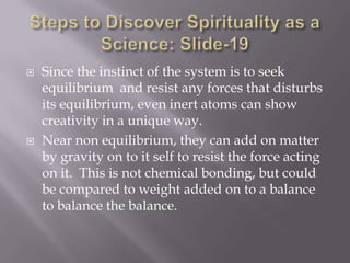   Since the instinct of the system is to seek
    equilibrium and resist any forces that disturbs
    its equilibrium, even inert atoms can show
    creativity in a unique way.
   Near non equilibrium, they can add on matter
    by gravity on to it self to resist the force acting
    on it. This is not chemical bonding, but could
    be compared to weight added on to a balance
    to balance the balance.
 