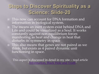    This now can account for DNA formation and
    information in biological system.
   The means an inert system exist behind DNA and
    Life and could be visualized as a Soul. It works
    constantly against non equilibrium forces
    manifesting as heat and change in heat that
    disturbs its symmetry in space
   This also means that genes are not paired as we
    think, but exists as 4 paired dynamic unit
    functioning in space.

    This aspect is discussed in detail in my site – read article
               “Information, Black Hole and Truth”
 