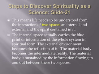    This means life needs to be understood from
    the interaction of two spaces an internal and
    external and the spirit contained in it.
   The internal space actually carries the blue
    print or information of the whole system in
    spiritual form. The external environment
    becomes the reflection of it. The material body
    becomes the intermediate reality. The material
    body is sustained by the information flowing in
    and out between these two spaces.
 