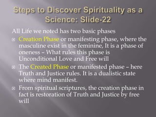 All Life we noted has two basic phases
 Creation Phase or manifesting phase, where the
  masculine exist in the feminine, It is a phase of
  oneness – What rules this phase is
  Unconditional Love and Free will
 The Created Phase or manifested phase – here
  Truth and Justice rules. It is a dualistic state
  where mind manifest.
 From spiritual scriptures, the creation phase in
  fact is restoration of Truth and Justice by free
  will
 