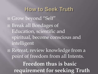    Grow beyond “Self”
   Break all Bondages of
    Education, scientific and
    spiritual, become conscious and
    intelligent
   Retreat, review knowledge from a
    point of freedom from all Intents.
        Freedom thus is basic
     requirement for seeking Truth
 