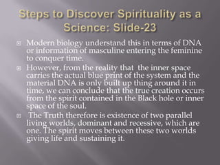    Modern biology understand this in terms of DNA
    or information of masculine entering the feminine
    to conquer time.
   However, from the reality that the inner space
    carries the actual blue print of the system and the
    material DNA is only built up thing around it in
    time, we can conclude that the true creation occurs
    from the spirit contained in the Black hole or inner
    space of the soul.
    The Truth therefore is existence of two parallel
    living worlds, dominant and recessive, which are
    one. The spirit moves between these two worlds
    giving life and sustaining it.
 