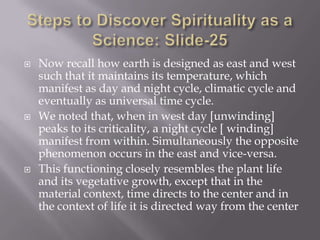    Now recall how earth is designed as east and west
    such that it maintains its temperature, which
    manifest as day and night cycle, climatic cycle and
    eventually as universal time cycle.
   We noted that, when in west day [unwinding]
    peaks to its criticality, a night cycle [ winding]
    manifest from within. Simultaneously the opposite
    phenomenon occurs in the east and vice-versa.
   This functioning closely resembles the plant life
    and its vegetative growth, except that in the
    material context, time directs to the center and in
    the context of life it is directed way from the center
 