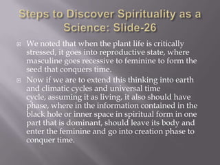    We noted that when the plant life is critically
    stressed, it goes into reproductive state, where
    masculine goes recessive to feminine to form the
    seed that conquers time.
   Now if we are to extend this thinking into earth
    and climatic cycles and universal time
    cycle, assuming it as living, it also should have
    phase, where in the information contained in the
    black hole or inner space in spiritual form in one
    part that is dominant, should leave its body and
    enter the feminine and go into creation phase to
    conquer time.
 