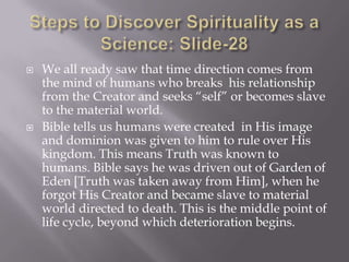    We all ready saw that time direction comes from
    the mind of humans who breaks his relationship
    from the Creator and seeks “self” or becomes slave
    to the material world.
   Bible tells us humans were created in His image
    and dominion was given to him to rule over His
    kingdom. This means Truth was known to
    humans. Bible says he was driven out of Garden of
    Eden [Truth was taken away from Him], when he
    forgot His Creator and became slave to material
    world directed to death. This is the middle point of
    life cycle, beyond which deterioration begins.
 