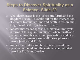    What deteriorates is the Justice and Truth and the
    kingdom of God. This calls out for the intervention
    of Creator to conquer time and death to restore the
    Kingdom of God or Justice and Truth.
   We saw that Vedas speaks of Universal time cycle
    in terms of four quantum phases where Truth and
    Justice deteriorates in certain proportions and God
    manifests in human form in all theses phases to
    restore Justice and Truth
   We need to understand how this universal time
    cycle is conquered and the system is perpetuated
    restoring Truth and Justice.
 