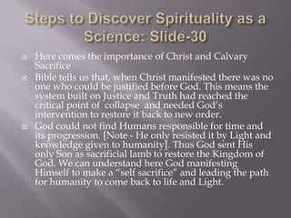    Here comes the importance of Christ and Calvary
    Sacrifice
   Bible tells us that, when Christ manifested there was no
    one who could be justified before God. This means the
    system built on Justice and Truth had reached the
    critical point of collapse and needed God’s
    intervention to restore it back to new order.
   God could not find Humans responsible for time and
    its progression. [Note - He only resisted it by Light and
    knowledge given to humanity]. Thus God sent His
    only Son as sacrificial lamb to restore the Kingdom of
    God. We can understand here God manifesting
    Himself to make a “self sacrifice” and leading the path
    for humanity to come back to life and Light.
 