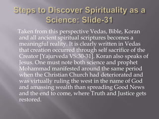Taken from this perspective Vedas, Bible, Koran
and all ancient spiritual scriptures becomes a
meaningful reality. It is clearly written in Vedas
that creation occurred through self sacrifice of the
Creator [Yajurveda VS:30-31]. Koran also speaks of
Jesus. One must note both science and prophet
Mohammad manifested around the same period
when the Christian Church had deteriorated and
was virtually ruling the west in the name of God
and amassing wealth than spreading Good News
and the end to come, where Truth and Justice gets
restored.
 