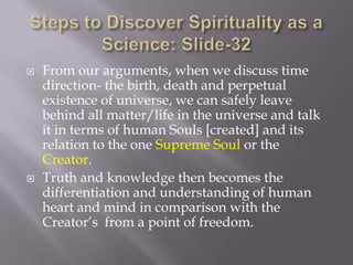    From our arguments, when we discuss time
    direction- the birth, death and perpetual
    existence of universe, we can safely leave
    behind all matter/life in the universe and talk
    it in terms of human Souls [created] and its
    relation to the one Supreme Soul or the
    Creator.
   Truth and knowledge then becomes the
    differentiation and understanding of human
    heart and mind in comparison with the
    Creator’s from a point of freedom.
 