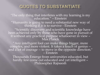 "The only thing that interferes with my learning is my
                   education.“ – Einstein
  “Humanity is going to need a substantial new way of
           thinking if it is to survive - Einstein
    “Scientific discovery and scientific knowledge have
been achieved only by those who have gone in pursuit of
 it without any practical purpose whatsoever in view –
                        Max Planck
   “Any intelligent fool can make things bigger, more
 complex, and more violent. It takes a touch of genius --
and a lot of courage -- to move in the opposite direction."
                         – Einstein
   Thousands Emerge from universities educated, but
   hardly few come out educated and yet intelligent –
                   Philosopher Rajneesh
 