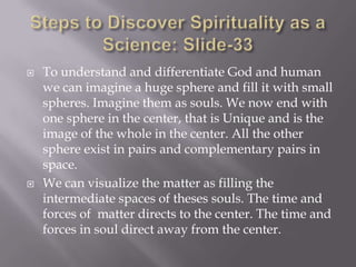    To understand and differentiate God and human
    we can imagine a huge sphere and fill it with small
    spheres. Imagine them as souls. We now end with
    one sphere in the center, that is Unique and is the
    image of the whole in the center. All the other
    sphere exist in pairs and complementary pairs in
    space.
   We can visualize the matter as filling the
    intermediate spaces of theses souls. The time and
    forces of matter directs to the center. The time and
    forces in soul direct away from the center.
 