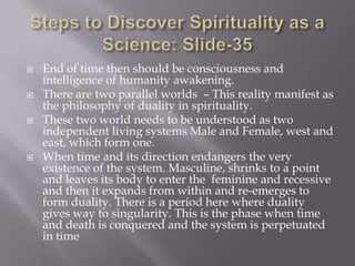    End of time then should be consciousness and
    intelligence of humanity awakening.
   There are two parallel worlds – This reality manifest as
    the philosophy of duality in spirituality.
   These two world needs to be understood as two
    independent living systems Male and Female, west and
    east, which form one.
   When time and its direction endangers the very
    existence of the system. Masculine, shrinks to a point
    and leaves its body to enter the feminine and recessive
    and then it expands from within and re-emerges to
    form duality. There is a period here where duality
    gives way to singularity. This is the phase when time
    and death is conquered and the system is perpetuated
    in time
 