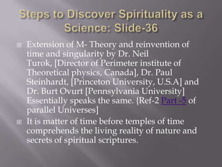    Extension of M- Theory and reinvention of
    time and singularity by Dr. Neil
    Turok, [Director of Perimeter institute of
    Theoretical physics, Canada], Dr. Paul
    Steinhardt, [Princeton University, U.S.A] and
    Dr. Burt Ovurt [Pennsylvania University]
    Essentially speaks the same. {Ref-2 Part -5 of
    parallel Universes]
   It is matter of time before temples of time
    comprehends the living reality of nature and
    secrets of spiritual scriptures.
 