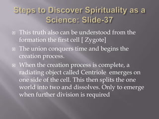    This truth also can be understood from the
    formation the first cell [ Zygote]
   The union conquers time and begins the
    creation process.
   When the creation process is complete, a
    radiating object called Centriole emerges on
    one side of the cell. This then splits the one
    world into two and dissolves. Only to emerge
    when further division is required
 