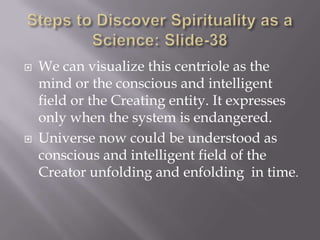    We can visualize this centriole as the
    mind or the conscious and intelligent
    field or the Creating entity. It expresses
    only when the system is endangered.
   Universe now could be understood as
    conscious and intelligent field of the
    Creator unfolding and enfolding in time.
 