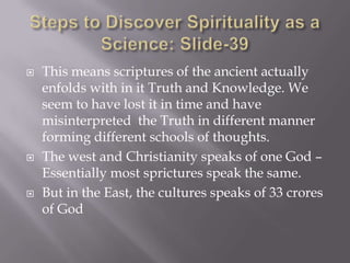    This means scriptures of the ancient actually
    enfolds with in it Truth and Knowledge. We
    seem to have lost it in time and have
    misinterpreted the Truth in different manner
    forming different schools of thoughts.
   The west and Christianity speaks of one God –
    Essentially most sprictures speak the same.
   But in the East, the cultures speaks of 33 crores
    of God
 