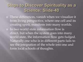    These differences, vanish when we visualize it
    from living perspective, where one cell and its
    creating spirit, manifests into many worlds.
   In two world state information flow is
    direct, but when the system goes into many
    world state, the information flow gets fudged.
    Naturally one who is in different parts fails to
    see the integration of the whole into one and
    form local schools of thoughts.
 