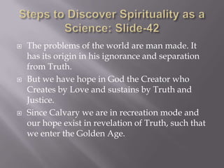    The problems of the world are man made. It
    has its origin in his ignorance and separation
    from Truth.
   But we have hope in God the Creator who
    Creates by Love and sustains by Truth and
    Justice.
   Since Calvary we are in recreation mode and
    our hope exist in revelation of Truth, such that
    we enter the Golden Age.
 