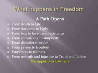 A Path Opens
   From death to Life
   From darkness to Light
   From fear to love based existence
   From complexity to simplicity
   From disorder to order
   From prison to freedom
   Emptiness to fullness
   From untruth and injustice to Truth and Justice
                The opposite is also True
 