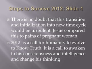    There is no doubt that this transition
    and initialization into new time cycle
    would be turbulent. Jesus compared
    this to pains of pregnant woman.
   2012 is a call for humanity to evolve
    to Know Truth. It is a call to awaken
    to his consciousness and intelligence
    and change his thinking
 