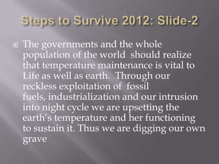    The governments and the whole
    population of the world should realize
    that temperature maintenance is vital to
    Life as well as earth. Through our
    reckless exploitation of fossil
    fuels, industrialization and our intrusion
    into night cycle we are upsetting the
    earth’s temperature and her functioning
    to sustain it. Thus we are digging our own
    grave
 