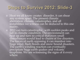    Heat we all know creates disorder, it can shear
    any system apart. The present climatic
    aberration, climatic catastrophes, and all
    instabilities we witness can be deduced to this one
    reality.
   2012 can turn catastrophic, with sudden peaks and
    fall in climatic condition. The environment can
    heat up and turn so critical that even small
    disturbances would lead to chains of fire disasters.
    The forces of earth opposing it can manifest into
    huge wind, flash floods and snow bound disasters.
    The earth’s winding reaction can eventually
    precipitate huge earth quakes and volcanic
    eruptions. We are witnessing the signs of it every
    where
 