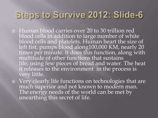   Human blood carries over 20 to 30 trillion red
    blood cells in addition to large number of white
    blood cells and platelets. Human heart the size of
    left fist, pumps blood along100,000 KM, nearly 20
    times per minute. It does this function, along with
    multitude of other functions that sustains
    life, using few pieces of bread and water. The heat
    it releases to the environment in the process is
    very little.
   Very clearly life functions on technologies that are
    much superior and not known to modern man.
    The energy needs of the world can be met by
    unearthing this secret of life.
 